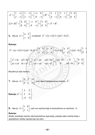 2 21 1 1 1 1 0 1 1 1 1 5 0
; .
2 1 2 1 0 1 4 1 4 1 0 5
A B
− − −⎡ ⎤ ⎡ ⎤ ⎡ ⎤ ⎡ ⎤ ⎡ ⎤ ⎡ ⎤
= ⋅ = = ⋅ =⎢ ⎥ ⎢ ⎥ ⎢ ⎥ ⎢ ⎥ ⎢ ⎥ ⎢ ⎥− − − − −⎣ ⎦ ⎣ ⎦ ⎣ ⎦ ⎣ ⎦ ⎣ ⎦ ⎣ ⎦
( )
2 2 24 0 1 0 5 0
0 4 0 1 0 5
A B A B
−⎡ ⎤ ⎡ ⎤ ⎡ ⎤
+ = = + = +⎢ ⎥ ⎢ ⎥ ⎢ ⎥−⎣ ⎦ ⎣ ⎦ ⎣ ⎦
.
6. Ako je ,
a b
A
c d
⎡ ⎤
= ⎢ ⎥
⎣ ⎦
izračunati ( ) ( )2
A a d A ad bc I− + + − .
Rešenje:
( ) ( ) ( ) ( )2 1 0
0 1
a b a b a b
A a d A ad bc I a d ad bc
c d c d c d
⎡ ⎤ ⎡ ⎤ ⎡ ⎤ ⎡
− + + − = ⋅ − + + −⎢ ⎥ ⎢ ⎥ ⎢ ⎥ ⎢
⎣ ⎦ ⎣ ⎦ ⎣ ⎦ ⎣
2 2
2 2
0 0 0
.
0 0 0
ad bca bc ab bd a ad ab bd
ad bcac cd bc d ac cd ad d
−⎡ ⎤ ⎡ ⎤+ + − − − − ⎡ ⎤ ⎡ ⎤
= + + =⎢ ⎥ ⎢ ⎥ ⎢ ⎥ ⎢ ⎥−+ + − − − − ⎣ ⎦ ⎣ ⎦⎣ ⎦ ⎣ ⎦
Rezultat je nula matrica.
7. Ako je
3 2 4
5 6 5
A
−⎡ ⎤
= ⎢ ⎥−⎣ ⎦
, naći njenu transponovanu matricu T
A .
Rešenje:
3 5
2 6
4 5
T
A
⎡ ⎤
⎢ ⎥= ⎢ ⎥
⎢ ⎥− −⎣ ⎦
.
8. Ako je
1 0
1 1
A
⎡ ⎤
= ⎢ ⎥
⎣ ⎦
, naći sve matrice koje su komutativne sa matricom A .
Rešenje:
Mada množenje matrica nije komutativna operacija, postoje neke matrice koje u
specijalnom slučaju ispunjavaju taj uslov.
- 42 -
 