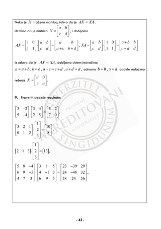 Neka je X tražena matrica, takva da je AX XA= .
Uzmimo da je matrica
a b
X
c d
⎡ ⎤
= ⎢ ⎥
⎣ ⎦
, i dobijamo
1 0 1 0
, .
1 1 1 1
a b a b a b a b b
AX XA
c d a c b d c d c d d
+⎡ ⎤ ⎡ ⎤ ⎡ ⎤ ⎡ ⎤ ⎡ ⎤ ⎡ ⎤
= ⋅ = = ⋅ =⎢ ⎥ ⎢ ⎥ ⎢ ⎥ ⎢ ⎥ ⎢ ⎥ ⎢ ⎥+ + +⎣ ⎦ ⎣ ⎦ ⎣ ⎦ ⎣ ⎦ ⎣ ⎦ ⎣ ⎦
Iz uslova da je AX XA= , dobijamo sistem jednačina:
, , ,a a b b b a c c d a d d= + = + = + + = , odnosno 0 ,b a d= = odakle nalazimo
rešenje
0a
X
c a
⎡ ⎤
= ⎢ ⎥
⎣ ⎦
.
9. Proveriti sledeće rezultate:
3 2 3 4 5 2
5 4 2 5 7 0
−⎡ ⎤ ⎡ ⎤ ⎡ ⎤
⋅ =⎢ ⎥ ⎢ ⎥ ⎢ ⎥−⎣ ⎦ ⎣ ⎦ ⎣ ⎦
,
1
3 2 1 10
2
0 1 2 8
3
⎡ ⎤
⎡ ⎤ ⎡ ⎤⎢ ⎥⋅ =⎢ ⎥ ⎢ ⎥⎢ ⎥
⎣ ⎦ ⎣ ⎦⎢ ⎥⎣ ⎦
,
[ ] [ ]
1
2 1 3 2 13
3
⎡ ⎤
⎢ ⎥⋅ =⎢ ⎥
⎢ ⎥⎣ ⎦
,
5 8 4 3 1 5 23 39 29
6 9 5 4 1 3 24 48 32
4 7 3 6 9 5 58 24 56
− −⎡ ⎤ ⎡ ⎤ ⎡ ⎤
⎢ ⎥ ⎢ ⎥ ⎢ ⎥− ⋅ − = −⎢ ⎥ ⎢ ⎥ ⎢ ⎥
⎢ ⎥ ⎢ ⎥ ⎢ ⎥⎣ ⎦ ⎣ ⎦ ⎣ ⎦
,
- 43 -
 