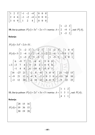 1 2 3 1 2 4 0 0 0
2 4 6 1 2 4 0 0 0
3 6 9 1 2 4 0 0 0
− − −⎡ ⎤ ⎡ ⎤ ⎡ ⎤
⎢ ⎥ ⎢ ⎥ ⎢ ⎥⋅ − − − =⎢ ⎥ ⎢ ⎥ ⎢ ⎥
⎢ ⎥ ⎢ ⎥ ⎢ ⎥⎣ ⎦ ⎣ ⎦ ⎣ ⎦
.
10. Dat je polinom ( ) 2
3 2 5P x x x= − + i matrica
1 2 3
2 4 1
3 5 2
A
−⎡ ⎤
⎢ ⎥= −⎢ ⎥
⎢ ⎥−⎣ ⎦
, naći ( )P A .
Rešenje:
( ) 2
3 2 5P A A A I= − + .
( )
1 2 3 1 2 3 1 2 3 1 0 0
3 2 4 1 2 4 1 2 2 4 1 5 0 1 0
3 5 2 3 5 2 3 5 2 0 0 1
6 9 7 2 4 6 5 0 0
3 3 7 4 4 8 2 0 5 0
1 4 8 6 10 4 0 0 5
18 27 21 2 4
9 21 12
3 12 24
P A
− − −⎡ ⎤ ⎡ ⎤ ⎡ ⎤ ⎡ ⎤
⎢ ⎥ ⎢ ⎥ ⎢ ⎥ ⎢ ⎥= ⋅ − ⋅ − − ⋅ − +⎢ ⎥ ⎢ ⎥ ⎢ ⎥ ⎢ ⎥
⎢ ⎥ ⎢ ⎥ ⎢ ⎥ ⎢ ⎥− − −⎣ ⎦ ⎣ ⎦ ⎣ ⎦ ⎣ ⎦
− −⎡ ⎤ ⎡ ⎤ ⎡ ⎤
⎢ ⎥ ⎢ ⎥ ⎢ ⎥= ⋅ − − − +⎢ ⎥ ⎢ ⎥ ⎢ ⎥
⎢ ⎥ ⎢ ⎥ ⎢ ⎥− −⎣ ⎦ ⎣ ⎦ ⎣ ⎦
− − −⎡ ⎤
⎢ ⎥= − +⎢ ⎥
⎢ ⎥−⎣ ⎦
6 5 0 0 21 23 15
4 8 2 0 5 0 13 34 10 .
6 10 4 0 0 5 9 22 25
−⎡ ⎤ ⎡ ⎤ ⎡ ⎤
⎢ ⎥ ⎢ ⎥ ⎢ ⎥− − + = −⎢ ⎥ ⎢ ⎥ ⎢ ⎥
⎢ ⎥ ⎢ ⎥ ⎢ ⎥− − −⎣ ⎦ ⎣ ⎦ ⎣ ⎦
11. Dat je polinom ( ) 2
2 3 5P x x x= + + i matrica
1 1 2
1 3 1
4 1 1
A
⎡ ⎤
⎢ ⎥= ⎢ ⎥
⎢ ⎥⎣ ⎦
, naći ( )P A .
Rešenje:
( )
28 15 16
19 36 15 .
30 19 28
P A
⎡ ⎤
⎢ ⎥= ⎢ ⎥
⎢ ⎥⎣ ⎦
- 44 -
 