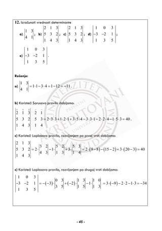 12. Izračunati vrednosti determinante
a)
1 3
4 1
; b)
2 1 3
5 3 2
1 4 3
; c)
2 1 3
5 3 2
1 4 3
; d)
1 0 3
3 2 1
1 3 5
− − ;
e)
1 0 3
3 2 1
1 3 5
− − .
Rešenje:
a)
1 3
1 1 3 4 1 12 11
4 1
= ⋅ − ⋅ = − = − .
b) Koristeći Sarusovo pravilo dobijamo:
2 1 3 2 1
5 3 2 5 3 2 3 3 1 2 1 3 5 4 3 3 1 2 2 4 1 5 3 40
1 4 3 1 4
+ + ± − −
= ⋅ ⋅ + ⋅ ⋅ + ⋅ ⋅ − ⋅ ⋅ − ⋅ ⋅ − ⋅ ⋅ = .
c) Koristeći Laplasovo pravilo, razvijanjem po prvoj vrsti dobijamo:
( ) ( ) ( )
2 1 3
3 2 5 2 5 3
5 3 2 2 1 3 2 9 8 15 2 3 20 3 40
4 3 1 3 1 4
1 4 3
= ⋅ − ⋅ + ⋅ = ⋅ − − − + ⋅ − =
c) Koristeći Laplasovo pravilo, razvijanjem po drugoj vrsti dobijamo:
( ) ( ) ( )
1 0 3
0 3 1 3 1 0
3 2 1 3 2 1 3 9 2 2 1 3 34
3 5 1 5 1 3
1 3 5
− − = − − ⋅ + − ⋅ − ⋅ = ⋅ − − ⋅ − ⋅ = −
- 45 -
 