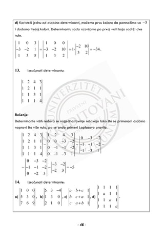 d) Koristeći jednu od osobina determinanti, možemo prvu kolonu da pomnožimo sa 3−
i dodamo trećoj koloni. Determinantu sada razvijamo po prvoj vrsti koja sadrži dve
nule.
1 0 3 1 0 0
2 10
3 2 1 3 2 10 1 34
3 2
1 3 5 1 3 2
−
− − = − − = ⋅ = − .
13. Izračunati determinantu:
1 2 4 3
1 2 1 1
1 1 3 1
1 1 1 4
Rešenje:
Determinante viših redova se najjednostavnije rešavaju tako što se primenom osobina
napravi što više nula, pa se onda primeni Laplasovo pravilo.
1 2 4 3 1 2 4 3
0 3 2
1 2 1 1 0 0 3 2
1 1 2
1 1 3 1 0 1 1 2
1 3 1
1 1 1 4 0 1 3 1
0 3 2
3 2
1 1 2 5
2 3
0 2 3
− −
− −
− − −
− − −
− −
− −
− −
− −
− − − = −
−
−
∼ ∼ ∼
∼ ∼
14. Izračunati determinante:
a)
1 0 0
5 3 0
7 6 9
, b)
5 3 4
1 3 0
2 1 0
−
, c)
1
1
1
a b c
b c a
c a b
+
+
+
, d)
1 1 1 1
1 1 1
1 1 1
1 1 1
a
a
a
.
- 46 -
 