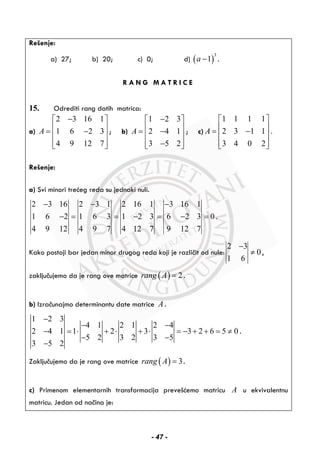 Rešenje:
a) 27; b) 20; c) 0; d) ( )
3
1a − .
R A N G M A T R I C E
15. Odrediti rang datih matrica:
a)
2 3 16 1
1 6 2 3
4 9 12 7
A
−⎡ ⎤
⎢ ⎥= −⎢ ⎥
⎢ ⎥⎣ ⎦
; b)
1 2 3
2 4 1
3 5 2
A
−⎡ ⎤
⎢ ⎥= −⎢ ⎥
⎢ ⎥−⎣ ⎦
; c)
1 1 1 1
2 3 1 1 .
3 4 0 2
A
⎡ ⎤
⎢ ⎥= −⎢ ⎥
⎢ ⎥⎣ ⎦
Rešenje:
a) Svi minori trećeg reda su jednaki nuli.
2 3 16 2 3 1 2 16 1 3 16 1
1 6 2 1 6 3 1 2 3 6 2 3 0 .
4 9 12 4 9 7 4 12 7 9 12 7
− − −
− = = − = − =
Kako postoji bar jedan minor drugog reda koji je različit od nule:
2 3
0
1 6
−
≠ ,
zaključujemo da je rang ove matrice ( ) 2rang A = .
b) Izračunajmo determinantu date matrice A .
1 2 3
4 1 2 1 2 4
2 4 1 1 2 3 3 2 6 5 0
5 2 3 2 3 5
3 5 2
−
− −
− = ⋅ + ⋅ + ⋅ = − + + = ≠
− −
−
.
Zaključujemo da je rang ove matrice ( ) 3rang A = .
c) Primenom elementarnih transformacija prevešćemo matricu A u ekvivalentnu
matricu. Jedan od načina je:
- 47 -
 