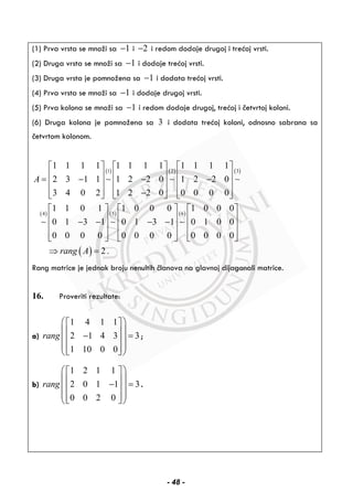 (1) Prva vrsta se množi sa 1− i 2− i redom dodaje drugoj i trećoj vrsti.
(2) Druga vrsta se množi sa 1− i dodaje trećoj vrsti.
(3) Druga vrsta je pomnožena sa 1− i dodata trećoj vrsti.
(4) Prva vrsta se množi sa 1− i dodaje drugoj vrsti.
(5) Prva kolona se množi sa 1− i redom dodaje drugoj, trećoj i četvrtoj koloni.
(6) Druga kolona je pomnožena sa 3 i dodata trećoj koloni, odnosno sabrana sa
četvrtom kolonom.
( ) ( ) ( )
( ) ( ) ( )
( )
1 2 3
4 5 6
1 1 1 1 1 1 1 1 1 1 1 1
2 3 1 1 1 2 2 0 1 2 2 0
3 4 0 2 1 2 2 0 0 0 0 0
1 1 0 1 1 0 0 0 1 0 0 0
0 1 3 1 0 1 3 1 0 1 0 0
0 0 0 0 0 0 0 0 0 0 0 0
2 .
A
rang A
⎡ ⎤ ⎡ ⎤ ⎡ ⎤
⎢ ⎥ ⎢ ⎥ ⎢ ⎥= − − −⎢ ⎥ ⎢ ⎥ ⎢ ⎥
⎢ ⎥ ⎢ ⎥ ⎢ ⎥−⎣ ⎦ ⎣ ⎦ ⎣ ⎦
⎡ ⎤ ⎡ ⎤ ⎡ ⎤
⎢ ⎥ ⎢ ⎥ ⎢ ⎥− − − −⎢ ⎥ ⎢ ⎥ ⎢ ⎥
⎢ ⎥ ⎢ ⎥ ⎢ ⎥⎣ ⎦ ⎣ ⎦ ⎣ ⎦
⇒ =
∼ ∼ ∼
∼ ∼ ∼
Rang matrice je jednak broju nenultih članova na glavnoj dijagonali matrice.
16. Proveriti rezultate:
a)
1 4 1 1
2 1 4 3 3
1 10 0 0
rang
⎛ ⎞⎡ ⎤
⎜ ⎟⎢ ⎥− =⎜ ⎟⎢ ⎥
⎜ ⎟⎢ ⎥⎣ ⎦⎝ ⎠
;
b)
1 2 1 1
2 0 1 1 3
0 0 2 0
rang
⎛ ⎞⎡ ⎤
⎜ ⎟⎢ ⎥− =⎜ ⎟⎢ ⎥
⎜ ⎟⎢ ⎥⎣ ⎦⎝ ⎠
.
- 48 -
 
