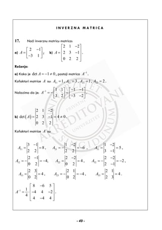 I N V E R Z N A M A T R I C A
17. Naći inverznu matricu matrica:
a)
2 1
3 1
A
−⎡ ⎤
= ⎢ ⎥−⎣ ⎦
; b)
2 1 2
2 3 1
0 2 2
A
−⎡ ⎤
⎢ ⎥= −⎢ ⎥
⎢ ⎥⎣ ⎦
.
Rešenje:
a) Kako je det 1 0A = − ≠ , postoji matrica 1
A−
.
Kofaktori matrice A su: 11 12 21 221, 3 , 1, 2A A A A= = = = .
Nalazimo da je: 1 1 1 1 1
3 2 3 2
A− − −⎡ ⎤ ⎡ ⎤
= − =⎢ ⎥ ⎢ ⎥− −⎣ ⎦ ⎣ ⎦
.
b) ( )
2 1 2
det 2 3 1 4 0
0 2 2
A
−
= − = ≠ .
Kofaktori matrice A su:
11 21 31
12 22 32
13 23 33
3 1 1 2 1 2
8 , 6 , 5 ,
2 2 2 2 3 1
2 1 2 2 2 2
4, 4 , 2 ,
0 2 0 2 2 1
2 3 2 1 2 1
4 , 4 , 4 .
0 2 0 2 2 3
A A A
A A A
A A A
− − −
= = = − = − = =
−
− − −
= − = − = = = − = −
−
= = = − = − = =
1
8 6 5
1
4 4 2
4
4 4 4
A−
−⎡ ⎤
⎢ ⎥= ⋅ − −⎢ ⎥
⎢ ⎥−⎣ ⎦
.
- 49 -
 