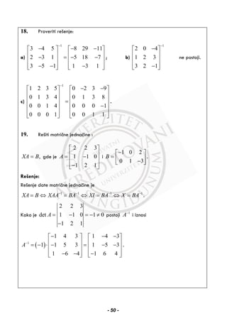 18. Proveriti rešenje:
a)
1
3 4 5 8 29 11
2 3 1 5 18 7
3 5 1 1 3 1
−
− − −⎡ ⎤ ⎡ ⎤
⎢ ⎥ ⎢ ⎥− = − −⎢ ⎥ ⎢ ⎥
⎢ ⎥ ⎢ ⎥− − −⎣ ⎦ ⎣ ⎦
; b)
1
2 0 4
1 2 3
3 2 1
−
−⎡ ⎤
⎢ ⎥
⎢ ⎥
⎢ ⎥−⎣ ⎦
ne postoji.
c)
1
1 2 3 5 0 2 3 9
0 1 3 4 0 1 3 8
0 0 1 4 0 0 0 1
0 0 0 1 0 0 1 1
−
− −⎡ ⎤ ⎡ ⎤
⎢ ⎥ ⎢ ⎥
⎢ ⎥ ⎢ ⎥=
⎢ ⎥ ⎢ ⎥−
⎢ ⎥ ⎢ ⎥
⎣ ⎦ ⎣ ⎦
.
19. Rešiti matrične jednačine :
,XA B= gde je
2 2 3
1 1 0
1 2 1
A
⎡ ⎤
⎢ ⎥= −⎢ ⎥
⎢ ⎥−⎣ ⎦
i
1 0 2
0 1 3
B
−⎡ ⎤
= ⎢ ⎥−⎣ ⎦
.
Rešenje:
Rešenje date matrične jednačine je
1 1 1 1
XA B XAA BA XI BA X BA− − − −
= ⇔ = ⇔ = ⇔ = .
Kako je
2 2 3
det 1 1 0 1 0
1 2 1
A = − = − ≠
−
postoji 1
A−
i iznosi
( )1
1 4 3 1 4 3
1 1 5 3 1 5 3
1 6 4 1 6 4
A−
− − −⎡ ⎤ ⎡ ⎤
⎢ ⎥ ⎢ ⎥= − ⋅ − = − −⎢ ⎥ ⎢ ⎥
⎢ ⎥ ⎢ ⎥− − −⎣ ⎦ ⎣ ⎦
.
- 50 -
 
