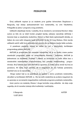 PEDGOVOR
Ovaj udžbenik napisan je za studente prve godine Univerziteta Singidunum u
Beogradu, koji slušaju jednosemestralni kurs matematike, na svim fakultetima.
PrilagoĄen je planu i programu ovog predmeta.
Udžbenik objedinjuje teoriju i zadatke, što je standard u savremenoj literaturi. Ideja
autora je bila da se izloži kratak pregled teorije, odnosno najvažnije definicije i
teoreme koje su neophodne studentima. Dokazi su lišeni Āesto optereþujuþih detalja, sa
željom da ovaj naĀin izlaganja bude prihvatnjiv za što širi krug Āitalaca. Osim teorije
udžbenik sadrži veliki broj zadataka koji pomažu da se izložena teorija lakše savlada.
U posebnom poglavlju nalaze se vežbe za rad u laboratoriji, korišþenjem
programskog paketa MATLAB.
MATLAB je prvenstveno bio namenjen inženjerima, ali je za kratko vreme postao
standardni programski paket na univerzitetima, školama i institutima. MATLAB je
jednostavan za korišþenje. Problemi i rešenja se izražavaju na naĀin sliĀan kao u
standardnim matematiĀkim izraĀunavanjima, bez potrebe tradicionalnog progra-
miranja. Broj funkcija koje nudi MATLAB je ogroman. U svakoj novoj verziji taj broj se
poveþava. Mi nismo imali potrebe, ali ni moguþnosti da sve funkcije pomenemo.
Zadržali smo se na najvažnijim.
Mnogi zadaci koji su se pojavljivali na ispitima u okviru predmeta matematika,
obraĄeni su korišþenjem MATLAB -a . Na taj naĀin studentima je pružena moguþnost da
se upoznaju sa savremenim moguþnostima realizacije programa predmeta matematika.
Autor poziva sve studente, Āitaoce i druge korisnike ovog udženika da daju svoje
sugestije, da bi naredna izdanja bila kvalitetnija i sadržajnija.
U Beogradu AUTOR
15.07.2010
 