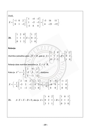 Znači,
1 4 3
1 0 2 3 16 11
1 5 3 .
0 1 3 4 23 15
1 6 4
X
− −⎡ ⎤
− −⎡ ⎤ ⎡ ⎤⎢ ⎥= ⋅ − − =⎢ ⎥ ⎢ ⎥⎢ ⎥− − −⎣ ⎦ ⎣ ⎦⎢ ⎥−⎣ ⎦
20.
1 2 0 1 2
1 1 1 0 2
0 1 3 1 0
X
⎡ ⎤ ⎡ ⎤
⎢ ⎥ ⎢ ⎥=⎢ ⎥ ⎢ ⎥
⎢ ⎥ ⎢ ⎥⎣ ⎦ ⎣ ⎦
.
Rešenje:
Matrična jednačina glasi AX B= , gde je
1 2 0 1 2
1 1 1 , 0 2 .
0 1 3 1 0
A B
⎡ ⎤ ⎡ ⎤
⎢ ⎥ ⎢ ⎥= =⎢ ⎥ ⎢ ⎥
⎢ ⎥ ⎢ ⎥⎣ ⎦ ⎣ ⎦
Rešenje date matrične jednačine je 1
.X A B−
=
Kako je 1
2 6 2
1
3 3 1
4
1 1 1
A−
−⎡ ⎤
⎢ ⎥= − ⋅ − −⎢ ⎥
⎢ ⎥− −⎣ ⎦
, dobijamo
2 6 2 1 2 4 8 1 2
1 1
3 3 1 0 2 4 0 1 0 .
4 4
1 1 1 1 0 0 0 0 0
X
− − −⎡ ⎤ ⎡ ⎤ ⎡ ⎤ ⎡ ⎤
⎛ ⎞ ⎛ ⎞⎢ ⎥ ⎢ ⎥ ⎢ ⎥ ⎢ ⎥= − − − ⋅ = − − =⎜ ⎟ ⎜ ⎟⎢ ⎥ ⎢ ⎥ ⎢ ⎥ ⎢ ⎥⎝ ⎠ ⎝ ⎠
⎢ ⎥ ⎢ ⎥ ⎢ ⎥ ⎢ ⎥− −⎣ ⎦ ⎣ ⎦ ⎣ ⎦ ⎣ ⎦
21. 0=−+⋅ BXXA , ako je
⎥
⎥
⎥
⎦
⎤
⎢
⎢
⎢
⎣
⎡
=
113
120
241
A i
⎥
⎥
⎥
⎦
⎤
⎢
⎢
⎢
⎣
⎡
=
030
212
101
B .
- 51 -
 