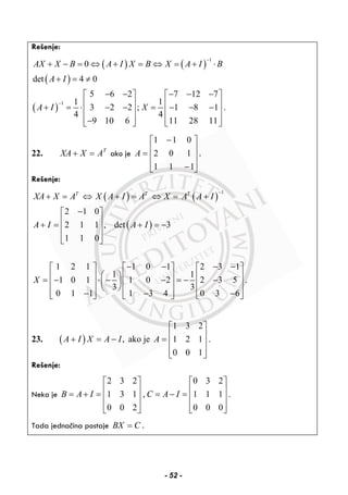 Rešenje:
( ) ( )
( )
( )
1
1
0
det 4 0
5 6 2 7 12 7
1 1
3 2 2 ; 1 8 1 .
4 4
9 10 6 11 28 11
AX X B A I X B X A I B
A I
A I X
−
−
+ − = ⇔ + = ⇔ = + ⋅
+ = ≠
− − − − −⎡ ⎤ ⎡ ⎤
⎢ ⎥ ⎢ ⎥+ = ⋅ − − = − − −⎢ ⎥ ⎢ ⎥
⎢ ⎥ ⎢ ⎥−⎣ ⎦ ⎣ ⎦
22. T
AXXA =+ ako je
⎥
⎥
⎥
⎦
⎤
⎢
⎢
⎢
⎣
⎡
−
−
=
111
102
011
A .
Rešenje:
( ) ( )
( )
1
2 1 0
2 1 1 , det 3
1 1 0
1 2 1 1 0 1 2 3 1
1 1
1 0 1 1 0 2 2 3 5 .
3 3
0 1 1 1 3 4 0 3 6
T T T
XA X A X A I A X A A I
A I A I
X
−
+ = ⇔ + = ⇔ = +
−⎡ ⎤
⎢ ⎥+ = + = −
⎢ ⎥
⎢ ⎥⎣ ⎦
− − − −⎡ ⎤ ⎡ ⎤ ⎡ ⎤
⎛ ⎞⎢ ⎥ ⎢ ⎥ ⎢ ⎥= − ⋅ − − = − −⎜ ⎟⎢ ⎥ ⎢ ⎥ ⎢ ⎥⎝ ⎠
− − −⎢ ⎥ ⎢ ⎥ ⎢ ⎥⎣ ⎦ ⎣ ⎦ ⎣ ⎦
23. ( ) ,A I X A I+ = − ako je
1 3 2
1 2 1
0 0 1
A
⎡ ⎤
⎢ ⎥= ⎢ ⎥
⎢ ⎥⎣ ⎦
.
Rešenje:
Neka je
2 3 2 0 3 2
1 3 1 , 1 1 1 .
0 0 2 0 0 0
B A I C A I
⎡ ⎤ ⎡ ⎤
⎢ ⎥ ⎢ ⎥= + = = − =⎢ ⎥ ⎢ ⎥
⎢ ⎥ ⎢ ⎥⎣ ⎦ ⎣ ⎦
Tada jednačina postaje BX C= .
- 52 -
 