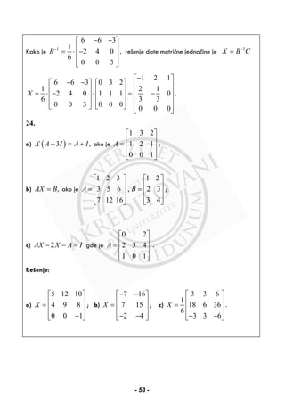 Kako je 1
6 6 3
1
2 4 0
6
0 0 3
B−
− −⎡ ⎤
⎢ ⎥= ⋅ −⎢ ⎥
⎢ ⎥⎣ ⎦
, rešenje date matrične jednačine je 1
X B C−
=
1 2 1
6 6 3 0 3 2
1 2 1
2 4 0 1 1 1 0
6 3 3
0 0 3 0 0 0
0 0 0
X
−⎡ ⎤
− −⎡ ⎤ ⎡ ⎤ ⎢ ⎥
⎢ ⎥ ⎢ ⎥ ⎢ ⎥= ⋅ − ⋅ = −⎢ ⎥ ⎢ ⎥ ⎢ ⎥
⎢ ⎥ ⎢ ⎥⎣ ⎦ ⎣ ⎦ ⎢ ⎥
⎣ ⎦
.
24.
a) ( )3 ,X A I A I− = + ako je
1 3 2
1 2 1
0 0 1
A
⎡ ⎤
⎢ ⎥= ⎢ ⎥
⎢ ⎥⎣ ⎦
;
b) ,AX B= ako je
1 2 3 1 2
3 5 6 , 2 3
7 12 16 3 4
A B
⎡ ⎤ ⎡ ⎤
⎢ ⎥ ⎢ ⎥= =⎢ ⎥ ⎢ ⎥
⎢ ⎥ ⎢ ⎥⎣ ⎦ ⎣ ⎦
;
c) 2AX X A I− − = gde je
0 1 2
2 3 4
1 0 1
A
⎡ ⎤
⎢ ⎥= ⎢ ⎥
⎢ ⎥⎣ ⎦
.
Rešenje:
a)
5 12 10
4 9 8
0 0 1
X
⎡ ⎤
⎢ ⎥= ⎢ ⎥
⎢ ⎥−⎣ ⎦
; b)
7 16
7 15
2 4
X
− −⎡ ⎤
⎢ ⎥= ⎢ ⎥
⎢ ⎥− −⎣ ⎦
; c)
3 3 6
1
18 6 36
6
3 3 6
X
⎡ ⎤
⎢ ⎥= ⎢ ⎥
⎢ ⎥− −⎣ ⎦
.
- 53 -
 