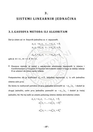 3 .
S I S T E M I L I N E A R N I H J E D N AČ I N A
3.1.GAUSOVA METODA ILI ALGORITAM
Dat je sistem od m linearnih jednačina sa n nepoznatih.
11 1 12 2 1 1
21 1 22 2 2 2
1 1 2 2
n n
n n
m m mn n m
a x a x a x b
a x a x a x b
a x a x a x b
+ + + =
+ + + =
+ + + =
…
…
…
gde je m n> , m n= ili m n< .
Gausova metoda se sastoji u sukcesivnom eliminisanju nepoznatih iz sistema i
transformacijom u trougaoni ili trapezni ekvivalentni sistem iz koga se dobija rešenje
ili se ustanovi da sistem nema rešenja.
Pretpostavimo da je koeficijent 11 0a ≠ . Isključimo nepoznatu 1x iz svih jednačina
sistema osim prve.
Da bismo to realizovali potrebno je prvu jednačinu pomnožiti sa 21 11a a− i dodati je
drugoj jednačini, zatim prvu jednačinu pomnožiti sa 31 11a a− i dodati je trećoj
jednačini, itd. Na taj način se umesto polaznog sistema dobija ekvivalentan sistem:
11 1 12 2 1 1
(1) (1) (1)
22 2 2 2
(1) (1) (1)
2 2
n n
n n
m mn n m
a x a x a x b
a x a x b
a x a x b
+ + + =
+ + =
+ + =
…
…
…
- 57 -
 