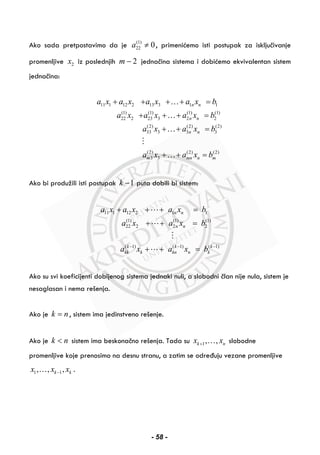 Ako sada pretpostavimo da je (1)
22 0a ≠ , primenićemo isti postupak za isključivanje
promenljive 2x iz poslednjih 2m − jednačina sistema i dobićemo ekvivalentan sistem
jednačina:
11 1 12 2 13 3 1 1
(1) (1) (1) (1)
22 2 23 3 2 2
(2) (2) (2)
33 3 3 3
(2) (2) (2)
3 3
n n
n n
n n
m mn n m
a x a x a x a x b
a x a x a x b
a x a x b
a x a x b
+ + + + =
+ + + =
+ + =
+ + =
…
…
…
…
Ako bi produžili isti postupak 1k − puta dobili bi sistem:
11 1 12 2 1 1
(1) (1) (1)
22 2 2 2
( 1) ( 1) ( 1)
n n
n n
k k k
kk k kn n k
a x a x a x b
a x a x b
a x a x b− − −
+ + + =
+ + =
+ + =
Ako su svi koeficijenti dobijenog sistema jednaki nuli, a slobodni član nije nula, sistem je
nesaglasan i nema rešenja.
Ako je k n= , sistem ima jedinstveno rešenje.
Ako je k n< sistem ima beskonačno rešenja. Tada su 1, ,k nx x+ … slobodne
promenljive koje prenosimo na desnu stranu, a zatim se određuju vezane promenljive
1 1, , ,k kx x x−… .
- 58 -
 