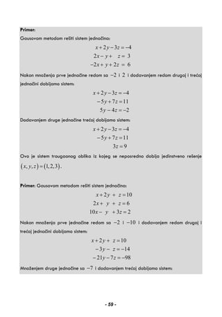 Primer:
Gausovom metodom rešiti sistem jednačina:
2 3 4
2 3
2 2 6
x y z
x y z
x y z
+ − = −
− + =
− + + =
Nakon množenja prve jednačine redom sa 2− i 2 i dodavanjem redom drugoj i trećoj
jednačini dobijamo sistem:
2 3 4
5 7 11
5 4 2
x y z
y z
y z
+ − = −
− + =
− = −
Dodavanjem druge jednačine trećoj dobijamo sistem:
2 3 4
5 7 11
3 9
x y z
y z
z
+ − = −
− + =
=
Ovo je sistem trougaonog oblika iz kojeg se neposredno dobija jedinstveno rešenje
( ) ( ), , 1,2,3x y z = .
Primer: Gausovom metodom rešiti sistem jednačina:
2 10
2 6
10 3 2
x y z
x y z
x y z
+ + =
+ + =
− + =
Nakon množenja prve jednačine redom sa 2− i 10− i dodavanjem redom drugoj i
trećoj jednačini dobijamo sistem:
2 10
3 14
21 7 98
x y z
y z
y z
+ + =
− − = −
− − = −
Množenjem druge jednačine sa 7− i dodavanjem trećoj dobijamo sistem:
- 59 -
 