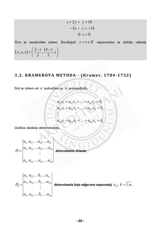 2 10
3 14
0 0
x y z
y z
z
+ + =
− − = −
⋅ =
Ovo je neodređen sistem. Stavljajući z t R= ∈ neposredno se dobija rešenje
( )
2 14
, , , ,
3 3
t t
x y z t
− −⎛ ⎞
= ⎜ ⎟
⎝ ⎠
.
3.2. KRAMEROVA METODA - (Kramer, 1704-1752)
Dat je sistem od n jednačina sa n promenljivih:
11 1 12 2 1 1
21 1 22 2 2 2
1 1 2 2
n n
n n
n n nn n n
a x a x a x b
a x a x a x b
a x a x a x b
+ + + =
+ + + =
+ + + =
…
…
…
Uočimo sledeće determinante:
11 12 1 1
21 22 2 2
1 2
k n
k n
n n nk nn
a a a a
a a a a
D
a a a a
=
… …
… …
… …
determinanta sistema.
11 12 1 1
21 22 2 2
1 2
n
n
k
n n n nn
a a b a
a a b a
D
a a b a
=
… …
… …
… …
determinanta koja odgovara nepoznatoj kx ; 1,k n= .
- 60 -
 