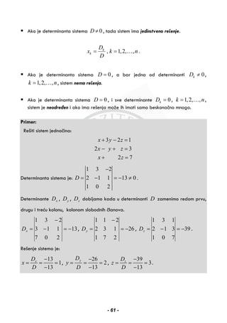 Ako je determinanta sistema 0D ≠ , tada sistem ima jedinstveno rešenje.
, 1,2, , .k
k
D
x k n
D
= = …
Ako je determinanta sistema 0D = , a bar jedna od determinanti 0kD ≠ ,
1,2, ,k n= … , sistem nema rešenja.
Ako je determinanta sistema 0D = , i sve determinante 0kD = , 1,2, ,k n= … ,
sistem je neodređen i ako ima rešenja može ih imati samo beskonačno mnogo.
Primer:
Rešiti sistem jednačina:
3 2 1
2 3
2 7
x y z
x y z
x z
+ − =
− + =
+ =
Determinanta sistema je:
1 3 2
2 1 1 13 0 .
1 0 2
D
−
= − = − ≠
Determinante xD , yD , zD dobijamo kada u determinanti D zamenimo redom prvu,
drugu i treću kolonu, kolonom slobodnih članova.
13
207
113
231
−=−
−
=xD , 26
271
132
211
−=
−
=yD , 39
701
312
131
−=−=zD .
Rešenje sistema je:
13
1
13
xD
x
D
−
= = =
−
,
26
2
13
yD
y
D
−
= = =
−
,
39
3
13
zD
z
D
−
= = =
−
.
- 61 -
 