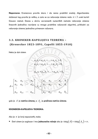 Napomena: Kramerovo pravilo skoro i da nema praktični značaj. Algoritamska
složenost tog pravila je velika, a zato se za rešavanje sistema reda 3n > uvek koristi
Gausov metod. Danas u okviru savremenih numeričkih metoda rešavanja sistema
linearnih jednačina razvijene su mnoge praktične računarski algoritmi, prikladni za
rešavanje sistema jednačina primenom računara.
3.3. KRONEKER-KAPELIJEVA TEOREMA –
(Kronecker 1823-1891, Capelli 1855-1910)
Neka je dat sistem
11 1 12 2 1 1
21 1 22 2 2 2
1 1 2 2
n n
n n
m m mn n m
a x a x a x b
a x a x a x b
a x a x a x b
+ + + =
+ + + =
+ + + =
…
…
…
11 12 1 11 12 1 1
21 22 2 21 22 2 2
1 2 1 2
,
n n
n n
p
m m mn m m mn m
a a a a a a b
a a a a a a b
A A
a a a a a a b
⎡ ⎤ ⎡ ⎤
⎢ ⎥ ⎢ ⎥
⎢ ⎥ ⎢ ⎥= =
⎢ ⎥ ⎢ ⎥
⎢ ⎥ ⎢ ⎥
⎣ ⎦ ⎣ ⎦
gde je A je matrica sistema, a pA je proširena matrica sistema.
KRONEKER-KAPELIJEVA TEOREMA:
Ako je n je broj nepoznatih, tada:
Dati sistem je saglasan i ima jednoznačno rešenje ako je ( ) ( )rang rang pA A n= = .
- 62 -
 