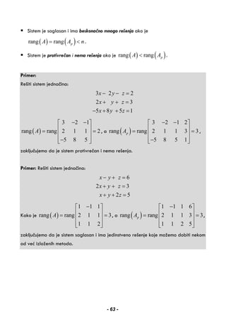 Sistem je saglasan i ima beskonačno mnogo rešenja ako je
( ) ( )rang rang pA A n= < .
Sistem je protivrečan i nema rešenja ako je ( ) ( )rang rang pA A< .
Primer:
Rešiti sistem jednačina:
3 2 2
2 3
5 8 5 1
x y z
x y z
x y z
− − =
+ + =
− + + =
( )
3 2 1
rang rang 2 1 1 2
5 8 5
A
− −⎡ ⎤
⎢ ⎥= =⎢ ⎥
⎢ ⎥−⎣ ⎦
, a ( )
3 2 1 2
rang rang 2 1 1 3 3
5 8 5 1
pA
− −⎡ ⎤
⎢ ⎥= =⎢ ⎥
⎢ ⎥−⎣ ⎦
,
zaključujemo da je sistem protivrečan i nema rešenja.
Primer: Rešiti sistem jednačina:
6
2 3
2 5
x y z
x y z
x y z
− + =
+ + =
+ + =
Kako je ( )
1 1 1
rang rang 2 1 1 3
1 1 2
A
−⎡ ⎤
⎢ ⎥= =⎢ ⎥
⎢ ⎥⎣ ⎦
, a ( )
1 1 1 6
rang rang 2 1 1 3 3
1 1 2 5
pA
−⎡ ⎤
⎢ ⎥= =⎢ ⎥
⎢ ⎥⎣ ⎦
,
zaključujemo da je sistem saglasan i ima jedinstveno rešenje koje možemo dobiti nekom
od već izloženih metoda.
 
 
 
- 63 -
 