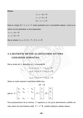 Primer:
4 0
3 0
5 0
x y z
x y z
x y z
+ − =
− + =
− + =
Kako je ( )rang 2A = , a 3n = sistem jednačina ima i netrivijalnih rešenja i svodi se na
sistem od dve jednačine sa dve nepoznate:
4 0
3 0
x y z
x y z
+ − =
− + =
čije je rešenje ( ) ( ), , , 7 , 2 ; .x y z t t t t R= ∈
3.5.MATRIČNI METOD ZA REŠAVANJE SISTEMA
LINEARNIH JEDNAČINA
Dat je sistem od n jednačina sa n promenljivih:
11 1 12 2 1 1
21 1 22 2 2 2
1 1 2 2
n n
n n
n n nn n n
a x a x a x b
a x a x a x b
a x a x a x b
+ + + =
+ + + =
+ + + =
Sistem se može napisati u matričnom obliku kao:
AX B=
gde je
11 12 1 1 1
21 22 2 2 2
1 2
, , .
n
n
n m nn n n
a a a x b
a a a x b
A X B
a a a x b
⎡ ⎤ ⎡ ⎤ ⎡ ⎤
⎢ ⎥ ⎢ ⎥ ⎢ ⎥
⎢ ⎥ ⎢ ⎥ ⎢ ⎥= = =
⎢ ⎥ ⎢ ⎥ ⎢ ⎥
⎢ ⎥ ⎢ ⎥ ⎢ ⎥
⎢ ⎥ ⎢ ⎥ ⎢ ⎥⎣ ⎦ ⎣ ⎦ ⎣ ⎦
Pod pretpostavkom da je matrica A regularna, tj. da joj je determinanta različita od
nule, sistem ima ekvivalentan oblik 1
X A B−
= , odakle dobijamo rešenje sistema
- 65 -
 