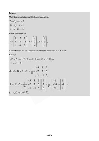 Primer:
Matričnom metodom rešiti sistem jednačina:
2 3 7
3 2 3
2 6
x y z
x y z
x y z
− + =
− − =
− + =
Ako uzmemo da je
2 3 1 7
3 2 1 , 3 ,
1 1 2 6
x
A B X y
z
−⎡ ⎤ ⎡ ⎤ ⎡ ⎤
⎢ ⎥ ⎢ ⎥ ⎢ ⎥= − − = =⎢ ⎥ ⎢ ⎥ ⎢ ⎥
⎢ ⎥ ⎢ ⎥ ⎢ ⎥−⎣ ⎦ ⎣ ⎦ ⎣ ⎦
,
dati sistem se može napisati u matričnom obliku kao AX B= .
Kako je
1 1 1
1
1
5 5 5
1
det 10 0 , 7 3 5 .
10
1 1 5
AX B A AX A B IX A B
X A B
A A
− − −
−
−
= ⇔ = ⇔ = ⇔
= ⋅
−⎡ ⎤
⎢ ⎥= ≠ = ⋅ −
⎢ ⎥
− −⎢ ⎥⎣ ⎦
( ) ( )
1
5 5 5 7 10 1
1 1
7 3 5 3 10 1
10 10
1 1 5 6 20 2
, , 1, 1,2 .
X A B
x y z
−
−⎡ ⎤ ⎡ ⎤ ⎡ ⎤ ⎡ ⎤
⎢ ⎥ ⎢ ⎥ ⎢ ⎥ ⎢ ⎥= ⋅ = ⋅ − ⋅ = ⋅ − = − ⇒⎢ ⎥ ⎢ ⎥ ⎢ ⎥ ⎢ ⎥
⎢ ⎥ ⎢ ⎥ ⎢ ⎥ ⎢ ⎥− −⎣ ⎦ ⎣ ⎦ ⎣ ⎦ ⎣ ⎦
= −
- 66 -
 