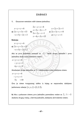 ZADACI
1. Gausovom metodom rešiti sisteme jednačina:
a)
6
2 3 13
5 2 3
x y z
x y z
x y z
+ + =
+ + =
− + − =
b)
2 8
3 2 7
3 2 1
4 3 15
x y z
x y z
x y z
x y z
− + =
+ − = −
+ − =
− + =
c)
2 2 1
2 3 0
1
x y z
x y z
ax y z
+ + =
+ + =
+ − =
Rešenje:
a)
6
2 3 13
5 2 3
x y z
x y z
x y z
+ + =
+ + =
− + − =
Ako se prva jednačina pomnoži sa 2− i doda drugoj jednačini i prva
jednačina doda trećoj dobićemo sistem:
6
1
6 9
x y z
y z
y z
+ + =
− + =
− =
Množenjem druge jednačine sa 6 i dodavanjem trećoj dobijamo sistem:
6
1
5 10
x y z
y z
y
+ + =
− + =
=
Ovo je sistem trougaonog oblika iz kojeg se neposredno dobijamo
jedinstveno rešenje ( ) ( ), , 1,2,3x y z = .
b) Ako u polaznom sistemu prvu jednačinu pomnoženu redom sa 2 , 1 i 3−
dodamo drugoj, trećoj, u četvrtoj jednačini, dobijamo ekvivalentan sistem:
- 67 -
 
