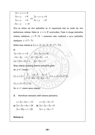 2 8
5 9
5 9
5 9
x y z
x y
x y
x y
− + =
+ =
+ =
− − = −
⇔
2 8
5 9
x y z
x y
− + =
+ =
Ovo je sistem od dve jednačine sa tri nepoznate koji ne može da ima
jedinstveno rešenje. Neka je x t R= ∈ proizvoljno. Tada iz druge jednačine
sistema dobijamo 9 5y t= − i zamenom obe vrednosti u prvu jednačinu
dobijamo 17 7z t= − .
Dakle skup rešenja je ( ) ( ), , , 9 5 ,17 7x y z t t t= − − .
c)
( )
2 3 0
3 4 1
2 4 1
x y z
x y
a x y
+ + =
− − =
+ + =
⇔
( )
2 3 0
3 4 1
1 2
x y z
x y
a x
+ + =
− − =
− =
Skup rešenja zadatog sistema jednačina glasi:
Za 1a ≠ imamo
( )
( ) ( )
2 5 3 1
, , , , ,
1 4 1 4 1
a a
x y z
a a a
⎛ ⎞− − −
= ⎜ ⎟⎜ ⎟− − −⎝ ⎠
.( ) ( ), , 1,2,3x y z = ;
( ) ( ), , 1,2,3x y z = ;
Za 1a = sistem nema rešenja.
2. Matričnom metodom rešiti sisteme jednačina:
a)
2 6 13
2 5 4 24
3 10 26
x y z
x y z
x y z
+ − = −
+ + =
+ + =
b)
2 3 5
2 3 5 8
5 8 7
x y z
x y z
x y z
+ − =
+ − =
+ − =
Rešenje a)
- 68 -
 