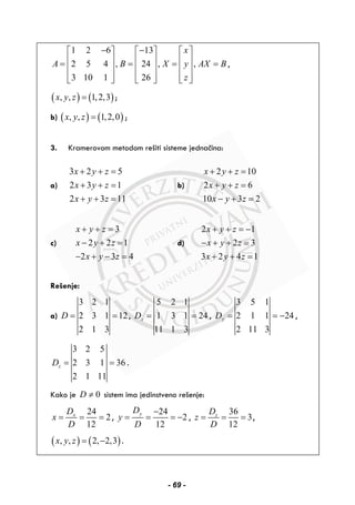 1 2 6 13
2 5 4 , 24 , ,
3 10 1 26
x
A B X y AX B
z
− −⎡ ⎤ ⎡ ⎤ ⎡ ⎤
⎢ ⎥ ⎢ ⎥ ⎢ ⎥= = = =
⎢ ⎥ ⎢ ⎥ ⎢ ⎥
⎢ ⎥ ⎢ ⎥ ⎢ ⎥⎣ ⎦ ⎣ ⎦ ⎣ ⎦
,
( ) ( ), , 1,2,3x y z = ;
b) ( ) ( ), , 1,2,0x y z = ;
3. Kramerovom metodom rešiti sisteme jednačina:
a)
3 2 5
2 3 1
2 3 11
x y z
x y z
x y z
+ + =
+ + =
+ + =
b)
2 10
2 6
10 3 2
x y z
x y z
x y z
+ + =
+ + =
− + =
c)
3
2 2 1
2 3 4
x y z
x y z
x y z
+ + =
− + =
− + − =
d)
2 1
2 3
3 2 4 1
x y z
x y z
x y z
+ + = −
− + + =
+ + =
Rešenje:
a)
3 2 1
2 3 1 12
2 1 3
D = = ,
5 2 1
1 3 1 24
11 1 3
xD = = ,
3 5 1
2 1 1 24
2 11 3
yD = = − ,
3 2 5
2 3 1 36
2 1 11
zD = = .
Kako je 0D ≠ sistem ima jedinstveno rešenje:
24
2
12
xD
x
D
= = = ,
24
2
12
yD
y
D
−
= = = − ,
36
3
12
zD
z
D
= = = ,
( ) ( ), , 2, 2,3x y z = − .
- 69 -
 