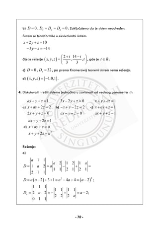 b) 0 , 0x y zD D D D= = = = . Zaključujemo da je sistem neodređen.
Sistem se transformiše u ekvivalentni sistem:
2 10
3 14
x y z
y z
+ + =
− − = −
čije je rešenje ( )
2 14
, , , ,
3 3
t t
x y z t
+ −⎛ ⎞
= ⎜ ⎟
⎝ ⎠
, gde je t R∈ .
c) 0 , 32xD D= = , pa prema Kramerovoj teoremi sistem nema rešenja.
d) ( ) ( ), , 1,0,1x y z = − .
4. Diskutovati i rešiti sisteme jednačina u zavisnosti od realnog parametra a :
a)
1
2 2
2 0
ax y z
x ay z
x y z
+ + =
+ + =
+ + =
b)
3 2 0
2 2
0
x y z
x y z
ax y z
− + =
− + − =
− − =
c)
1
1
1
x y az
x ay z
ax y z
+ + =
+ + =
+ + =
d)
2
2 1
2
ax y z
x ay z a
x y z a
+ + =
+ + =
+ + =
Rešenje:
a)
( ) ( )
22
1 1
2 1 2 1
1 2
1 1 2 1 2 1
2 1 1
2 3 1 4 4 2 ;
a
a a
D a a
D a a a a a
= = − + =
= − + + = − + = −
1 1 1
1 1 1 1
2 2 2;
2 2 2
0 1 1
xD a a
a
= = − + = −
- 70 -
 