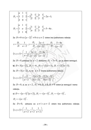 1 1
1 1 1
1 2 2 2 2 1;
2 2 1 2
2 0 1
y
a
a
D a= = + = −
1 1
1 1 1
1 2 2 5 4 .
2 1 2
2 1 0
z
a
a
D a a
a
= = − = −
Za ( )
2
0 2 0 2D a a≠ ⇔ − ≠ ⇔ ≠ sistem ima jedinstveno rešenje:
( ) ( )
2 2
1 2 1 5 4
, , .
2 2 2
yx z
DD Da a
x y z
D a D Da a
− −
= = = = = =
− − −
( )
( ) ( )
2 2
1 2 1 5 4
, , , ,
2 2 2
a a
x y z
a a a
⎛ ⎞− −
= ⎜ ⎟
⎜ ⎟− − −⎝ ⎠
.
Za 0D = ,odnosno za 2a = dobijamo 3 0,yD = ≠ pa je sistem nemoguć.
b) ( )3 2D a= − , 6xD = − , ( )2 3yD a= − + , ( )2 2 3zD a= − − .
Za ( )3 2D a= − , tj. za 2a ≠ imamo jedinstveno rešenje:
( )
( )
( )
( )
( )
2 3 2 2 32
, , , ,
2 3 2 3 2
a a
x y z
a a a
⎛ ⎞− + − −−
= −⎜ ⎟⎜ ⎟− − −⎝ ⎠
.
Za 0D = , tj. za 2a = , 0, 0, 0x y zD D D≠ ≠ ≠ sistem je nemoguć i nema
rešenja.
c) ( ) ( )
2
1 2D a a= − − + , ( )
2
1xD a= − − , ( )
2
1yD a= − − ,
( )
2
1zD a= − − .
Za 0,D ≠ odnosno za 1 2a a≠ ∧ ≠ − sistem ima jedinstveno rešenje:
( )
1 1 1
, , , ,
2 2 2
x y z
a a a
⎛ ⎞
= ⎜ ⎟
+ + +⎝ ⎠
.
- 71 -
 