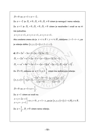 0D = za 1 2a a= ∨ = − .
Za 2a = − je 0 , 0 , 0x y zD D D≠ ≠ ≠ sistem je nemoguć i nema rešenja.
Za 1a = je 0 , 0 , 0x y zD D D= = = sistem je neodređen i svodi se na tri
iste jednačine:
1, 1, 1x y z x y z x y z+ + = + + = + + = .
Ako uvedemo smenu da je x t R= ∈ i y r R= ∈ , dobijamo 1z t r= − − , pa
je rešenje oblika ( ) ( ), , , ,1x y z t r t r= − − .
d) ( )( )2
2 3 1 1 2 1 ,D a a a a= − + = − −
( )( )( )3 2
2 2 1 1 1 2 1 ,xD a a a a a a= − + + − = − − + −
( )( ) ( )
23 2 2 2
4 2 1 1 3 1 , 1y zD a a a a a a D a= − + − − = − − − − = − .
Za 0D ≠ , odnosno za
1
1
2
a a≠ ∧ ≠ sistem ima jedinstveno rešenje:
( ) ( )
( )
( )
( ) ( )
( )
22
3 1 1 1
, , 1 , ,
2 1 2 1
a a a a
x y z a
a a
⎛ ⎞− − − + −
⎜ ⎟= − +
⎜ ⎟− −
⎝ ⎠
.
0D = za
1
1
2
a a= ∨ = .
Za 1a = sistem se svodi na:
2 1
0 , 1
1
x y z
z y x
x y z
+ + = ⎫
⇔ = = −⎬
+ + = ⎭
, pa je ( ) ( ), , ,1 ,0 ,x y z t t t R= − ∈ .
Za
1
2
a = , 0zD ≠ sistem nema rešenja.
- 72 -
 