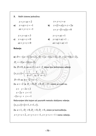 5. Rešiti sisteme jednačina:
a)
2
1
1
x y az
x ay z
ax y z
+ + =
+ + = −
+ + = −
b) ( )
( )
1 2
1 0
x y z a
x a y z a
x y a z
+ + =
+ + + =
+ − + =
c)
3
0
0
x y az
x ay z
ax y z
+ + =
+ + =
+ + =
d)
1
1
1
x y az
x ay az
ax ay az
+ + =
+ + =
+ + =
.
Rešenje:
a) ( ) ( )
2
1 2D a a= − − + , ( )( )1 2xD a a= − + , ( )( )1 2yD a a= − + ,
( )( )2 1 2zD a a= − − + .
Za 0D ≠ , tj. za 1 2a a≠ ∧ ≠ − sistem ima jedinstveno rešenje
( )
1 1 2
, , , ,
1 1 1
x y z
a a a
⎛ ⎞
= − −⎜ ⎟
− − −⎝ ⎠
.
0D = za 2 1a a= − ∨ = .
Za 2a = − je 0, 0, 0x y zD D D= = = i sistem se svodi na:
2 2
2 1
2 1
x y z
x y z
x y z
+ − =
− + = −
− + + = −
Rešavanjem bilo kojom od poznatih metoda dobijamo rešenje:
( ) ( ), , 1, 1,x y z t t t= + + .
Za 1a = , 0, 0, 0x y zD D D= = = , sistem je kontradikcija.
2 , 1, 1x y z x y z x y z+ + = + + = − + + = − i nema rešenja.
- 73 -
 