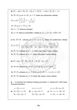 b) ( ) ( )2
2 , 2xD a a D a a= − + = − + ( ) 2
2 ,y zD a a D a= − + = − .
Za 0D ≠ , tj. za 0 2a a≠ ∧ ≠ − sistem ima jedinstveno rešenje:
( )
2
2
, , ,1,
2 2
a a
x y z
a a
⎛ ⎞−
= −⎜ ⎟
+ +⎝ ⎠
.
0D = za 2 0a a= − ∨ = .
Za 2a = − sistem je nemoguć.
Za 0a = sistem je neodređen i rešenje je ( ) ( ), , , ,0x y z t t t R= − ∈ .
c) Za 0,D ≠ odnosno za 1 2a a≠ ∧ ≠ − , sistem ima jedinstveno rešenje
( )
( )( ) ( )( )
( )
( )( )
3 13 3
, , , ,
1 2 1 2 1 2
a
x y z
a a a a a a
⎛ ⎞+
= − −⎜ ⎟⎜ ⎟− + − + − +⎝ ⎠
.
Za 0D = , odnosno za 2a = − sistem nije moguć i nema rešenja.
Za 0D = , odnosno za 1a = sistem nije moguć i nema rešenja.
d) ( ) ( )
2 2
1 , 0 , 0 , 1x y zD a a D D D a= − = = = − .
Za 0D ≠ , odnosno za 0 1a a≠ ∧ ≠ je ( )
1
, , 0,0,x y z
a
⎛ ⎞
= ⎜ ⎟
⎝ ⎠
.
Za 0D = , odnosno za 1a = je ( ) ( ), , 1 , , , ,x y z t r t r t r R= − − ∈ .
Za 0D = , odnosno za 0a = sistem nije moguć i nema rešenja.
6. U zavisnosti od vrednosti realnog parametra a diskutovati i rešiti sistem
linearnih jednačina:
a)
2 1
3 2 0
5 2 1
x y z
x y z
x y az
− + =
+ + =
− + =
b)
3
2 1
2 2 6
x y z
x ay z
x y az
+ + =
− + =
+ − =
c)
2 0
2 2 0
2 3 0
x y z u
x y z u
x y z u
+ + + =
− + − =
− − − =
- 74 -
 