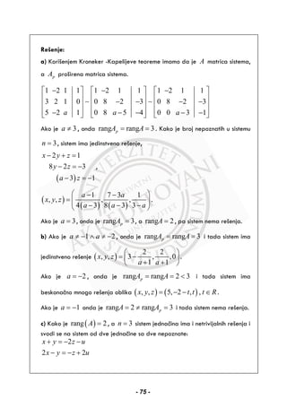 Rešenje:
a) Korišenjem Kroneker -Kapelijeve teoreme imamo da je A matrica sistema,
a pA proširena matrica sistema.
1 2 1 1 1 2 1 1 1 2 1 1
3 2 1 0 0 8 2 3 0 8 2 3
5 2 1 0 8 5 4 0 0 3 1a a a
⎡ − ⎤ ⎡ − ⎤ ⎡ − ⎤
⎢ ⎥ ⎢ ⎥ ⎢ ⎥
− − − −⎢ ⎥ ⎢ ⎥ ⎢ ⎥
⎢ ⎥ ⎢ ⎥ ⎢ ⎥− − − − −⎣ ⎦ ⎣ ⎦ ⎣ ⎦
∼ ∼
Ako je 3a ≠ , onda rang rang 3pA A= = . Kako je broj nepoznatih u sistemu
3n = , sistem ima jedinstveno rešenje,
( )
2 1
8 2 3
3 1
x y z
y z
a z
− + =
− = −
− = −
,
( )
( ) ( )
1 7 3 1
, , , ,
4 3 8 3 3
a a
x y z
a a a
⎛ ⎞− −
= ⎜ ⎟⎜ ⎟− − −⎝ ⎠
.
Ako je 3a = , onda je rang 3pA = , a rang 2A = , pa sistem nema rešenja.
b) Ako je 1 2a a≠ − ∧ ≠ − , onda je rang rang 3pA A= = i tada sistem ima
jedinstveno rešenje ( )
2 2
, , 3 , ,0
1 1
x y z
a a
⎛ ⎞
= −⎜ ⎟
+ +⎝ ⎠
.
Ako je 2a = − , onda je rang rang 2 3pA A= = < i tada sistem ima
beskonačno mnogo rešenja oblika ( ) ( ), , 5, 2 , ,x y z t t t R= − − ∈ .
Ako je 1a = − onda je rang 2 rang 3pA A= ≠ = i tada sistem nema rešenja.
c) Kako je ( )rang 2A = , a 3n = sistem jednačina ima i netrivijalnih rešenja i
svodi se na sistem od dve jednačine sa dve nepoznate:
2
2 2
x y z u
x y z u
+ = − −
− = − +
- 75 -
 