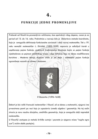 4.
F U N K C I J E J E D N E P R O M E N L J I V E
Prelazak od fiksnih ka promenljivim veličinama, kao apstrakciji višeg stepena, vezan je za
period od 13. do 16. veka. Prekretnica u razvoju bila je Dekartova metoda koordinata,
koja je omogućila definisanje funkcionalne zavisnosti i dalji razvoj matematike. Tek u 19.
veku nemački matematičar L. Dirichlet (1805-1859) napravio je odlučijući korak u
uopštavanju pojma funkcije, prekinuvši tradicionalna shvatanja kojim se pojam funkcije
izjednačavao sa pojmom analitičkog izraza i daje definiciju koju mi danas modifikovano
koristimo . Moderna teorija skupova otišla je još dalje i oslobodila pojam funkcije
ograničenja vezanih za domen i kodomen.
R Descartes (1596-1650)
Dekart je bio veliki francuski matematičar i filozof, ali se danas u matematici, njegovo ime
prvenstveno pamti po vezi koju je uspostavio između algebre i geometrije. Na taj način
stvorio je novu naučnu disciplinu, analitičku geometriju, koja je omogućila dalji napredak
matematike.
U filozofiji zastupao je metodu kritičke sumnje i poznata je njegova misao “cogito egro
sum”( mislim dakle postojim).
- 79 -
 