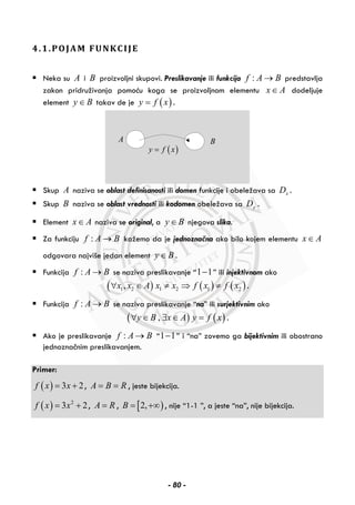 4.1.POJAM FUNKCIJE
Neka su A i B proizvoljni skupovi. Preslikavanje ili funkcija :f A B→ predstavlja
zakon pridruživanja pomoću koga se proizvoljnom elementu x A∈ dodeljuje
element y B∈ takav de je ( )y f x= .
A
( )y f x=
B
Skup A naziva se oblast definisanosti ili domen funkcije i obeležava sa xD .
Skup B naziva se oblast vrednosti ili kodomen obeležava sa yD .
Element x A∈ naziva se original, a y B∈ njegova slika.
Za funkciju :f A B→ kažemo da je jednoznačna ako bilo kojem elementu x A∈
odgovara najviše jedan element y B∈ .
Funkcija :f A B→ se naziva preslikavanje “1 1− ” ili injektivnom ako
( ) ( ) ( )1 2 1 2 1 2,x x A x x f x f x∀ ∈ ≠ ⇒ ≠ .
Funkcija :f A B→ se naziva preslikavanje “na” ili surjektivnim ako
( ) ( ),y B x A y f x∀ ∈ ∃ ∈ = .
Ako je preslikavanje :f A B→ “1 1− ” i “na” zovemo ga bijektivnim ili obostrano
jednoznačnim preslikavanjem.
Primer:
( ) 3 2f x x= + , A B R= = , jeste bijekcija.
( ) 2
3 2f x x= + , A R= , [ )2,B = +∞ , nije “1-1 ”, a jeste “na”, nije bijekcija.
- 80 -
 