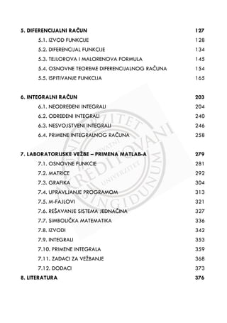 5. DIFERENCIJALNI RAÿUN 127
5.1. IZVOD FUNKCIJE 128
5.2. DIFERENCIJAL FUNKCIJE 134
5.3. TEJLOROVA I MALORENOVA FORMULA 145
5.4. OSNOVNE TEOREME DIFERENCIJALNOG RAÿUNA 154
5.5. ISPITIVANJE FUNKCIJA 165
6. INTEGRALNI RAÿUN 203
6.1. NEODREăENI INTEGRALI 204
6.2. ODREăENI INTEGRALI 240
6.3. NESVOJSTVENI INTEGRALI 246
6.4. PRIMENE INTEGRALNOG RAÿUNA 258
7. LABORATORIJSKE VEŽBE – PRIMENA MATLAB-A 279
7.1. OSNOVNE FUNKCIE 281
7.2. MATRICE 292
7.3. GRAFIKA 304
7.4. UPRAVLJANJE PROGRAMOM 313
7.5. M-FAJLOVI 321
7.6. REŠAVANJE SISTEMA JEDNAÿINA 327
7.7. SIMBOLIÿKA MATEMATIKA 336
7.8. IZVODI 342
7.9. INTEGRALI 353
7.10. PRIMENE INTEGRALA 359
7.11. ZADACI ZA VEŽBANJE 368
7.12. DODACI 373
8. LITERATURA 376
 