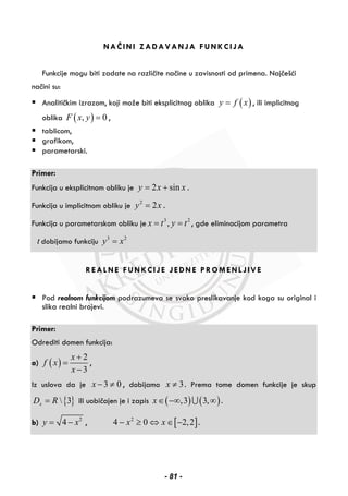 NAČINI ZADAVANJA FUNKCIJA
Funkcije mogu biti zadate na različite načine u zavisnosti od primena. Najčešći
načini su:
Analitičkim izrazom, koji može biti eksplicitnog oblika ( )y f x= , ili implicitnog
oblika ( ), 0F x y = ,
tablicom,
grafikom,
parametarski.
Primer:
Funkcija u eksplicitnom obliku je 2 siny x x= + .
Funkcija u implicitnom obliku je 2
2y x= .
Funkcija u parametarskom obliku je 3 2
,x t y t= = , gde eliminacijom parametra
t dobijamo funkciju 3 2
y x=
REALNE FUNKCIJE JEDNE PROMENLJIVE
Pod realnom funkcijom podrazumeva se svako preslikavanje kod koga su original i
slika realni brojevi.
Primer:
Odrediti domen funkcija:
a) ( )
2
3
x
f x
x
+
=
−
,
Iz uslova da je 3 0x − ≠ , dobijamo 3x ≠ . Prema tome domen funkcije je skup
{ } 3xD R= ili uobičajen je i zapis ( ) ( ),3 3,x∈ −∞ ∞∪ .
b) 2
4y x= − , [ ]2
4 0 2,2x x− ≥ ⇔ ∈ − .
- 81 -
 