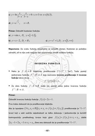 c) ln
3
x
y
x
=
−
, ( )0 3 0,3
3
x
x x
x
> ∧ ≠ ⇔ ∈
−
.
d)
2
2
x
y e
−
= , x R= .
Primer: Odrediti kodomen funkcija:
a) siny x= , [ ]: 1,1yD y ∈ − ;
b) 2y x= − , yD R= ; c) 2
1y x= + , [ ): 1,yD y ∈ +∞
Napomena: Za svaku funkciju neophodno je odrediti domen. Kodomen je poželjno
odrediti, ali to nije uvek moguće bez poznavanja ostalih osobina funkcija.
INVERZNA FUNKCIJA
Neka je :f A B→ bijektivno preslikavanje (“1 1− ” i “na”). Tada postoji
jedinstvena funkcija 1
:f B A−
→ koju nazivamo inverzno preslikavanje ili inverzna
funkcija takva da je
( )( )1
f f x x−
= .
Za datu funkciju :f A B→ može da postoji samo jedna inverzna funkcija
1
:f B A−
→ .
Primer:
Odrediti inverznu funkciju funkcije ( ) 2 1f x x= − .
Prvo treba dokazati da je preslikavanje bijekcija.
Ako je ispunjeno ( ) ( ) ( )( )1 2 1 2 1 2,x x R x x f x f x∀ ∈ ≠ ⇒ ≠ preslikavanje je “1 1− ”.
Izrazi koji u sebi sadrže nejednakosti se teško dokazuju i jednostavnije je koristiti
kontrapoziciju predhodnog izraza koja glasi ( ) ( )1 2 1 2f x f x x x= ⇒ = , dakle
1 2 1 22 1 2 1x x x x− = − ⇒ = , čime smo dokazali da je preslikavanje “1 1− ”.
- 82 -
 