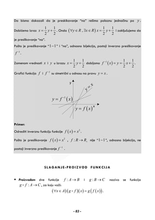 Da bismo dokazali da je preskikavanje “na” rešimo polaznu jednačinu po y .
Dobićemo izraz
1 1
2 2
x y= + . Onda ( )
1 1
,
2 2
y R x R x y∀ ∈ ∃ ∈ = + i zaključujemo da
je preslikavanje “na”.
Pošto je preslikavanje “1 1− ” i “na”, odnosno bijekcija, postoji inverzno preslikavanje
1
f −
.
Zamenom vrednosti x i y u izrazu
1 1
2 2
x y= + dobijamo ( )1 1 1
2 2
f x y x−
= = + .
Grafici funkcija f i 1
f −
su simetrični u odnosu na pravu y x= .
y
x
=
( )y f x=
( )1
y f x−
=
Primer:
Odrediti inverznu funkciju funkcije ( ) 2
f x x= .
Pošto je preslikavanje ( ) 2
f x x= , :f R R+→ nije “1 1− ”, odnosno bijekcija, ne
postoji inverzno preslikavanje 1
f −
.
SLAGANJE-PROIZVOD FUNKCIJA
Proizvodom dve funkcije :f A B→ i :g B C→ naziva se funkcija
:g f A C→ , za koju važi:
( )( )( ) ( )( )x A g f x g f x∀ ∈ = .
- 83 -
 