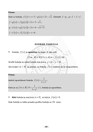 Primer:
Date su funkcije ( ) 3f x x= + i ( ) 2g x x x= − . Odrediti f g , g f i f f .
( ) ( )( ) 2 3f g x f g x x x= = + − ,
( ) ( )( ) 2 6 3g f x g f x x x= = + − + .
( ) ( )( ) 6f f x f f x x= = + .
OSOBINE FUNKCIJA
Funkcija ( )f x je ograničena na skupu A ako važi:
( )( ) ( ),m M R x A m f x M∃ ∈ ∀ ∈ < < .
Grafik funkcije se nalazi između dve prave y m= i y M= .
Ako brojevi m i M ne postoje, za funkciju ( )f x kažemo da je neograničena.
Primer:
Ispitati ograničenost funkcije ( ) 2
1
1
f x
x
=
+
.
Kako je za ( ) 2
1
0 1
1
x R
x
∀ ∈ < ≤
+
, funkcija je ograničena.
Nula funkcije je onaj broj xDα ∈ za koji je ( ) 0f α = .
Nule funkcije su tačke preseka grafika funkcije sa Ox osom.
- 84 -
 
