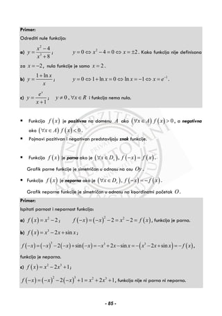 Primer:
Odrediti nule funkcija:
a)
2
3
4
8
x
y
x
−
=
+
; 2
0 4 0 2y x x= ⇔ − = ⇔ = ± . Kako funkcija nije definisana
za 2x = − , nula funkcije je samo 2x = .
b)
1 ln x
y
x
+
= ; 1
0 1 ln 0 ln 1y x x x e−
= ⇔ + = ⇔ = − ⇔ = .
c)
1
x
e
y
x
=
+
; 0 ,y x R≠ ∀ ∈ i funkcija nema nula.
Funkcija ( )f x je pozitivna na domenu A ako ( ) ( ) 0x A f x∀ ∈ > , a negativna
ako ( ) ( ) 0x A f x∀ ∈ < .
Pojmovi pozitivan i negativan predstavljaju znak funkcije.
Funkcija ( )f x je parna ako je ( ) ( ) ( ),xx D f x f x∀ ∈ − = .
Grafik parne funkcije je simetričan u odnosu na osu Oy .
Funkcija ( )f x je neparna ako je ( ) ( ) ( ),xx D f x f x∀ ∈ − = − .
Grafik neparne funkcije je simetričan u odnosu na koordinatni početak O .
Primer:
Ispitati parnost i neparnost funkcija:
a) ( ) 2
2f x x= − ; ( ) ( ) ( )
2 2
2 2f x x x f x− = − − = − = , funkcija je parna.
b) ( ) 3
2 sinf x x x x= − + ;
( ) ( ) ( ) ( ) ( ) ( )
3 3 3
2 sin 2 sin 2 sinf x x x x x x x x x x f x− = − − − + − = − + − = − − + = − ,
funkcija je neparna.
c) ( ) 2 3
2 1f x x x= − + ;
( ) ( ) ( )
2 3 2 3
2 1 2 1f x x x x x− = − − − + = + + , funkcija nije ni parna ni neparna.
- 85 -
 