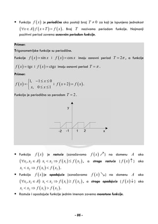 Funkcija ( )f x je periodična ako postoji broj 0T ≠ za koji je ispunjena jednakost
( ) ( ) ( )x A f x T f x∀ ∈ + = . Broj T nazivamo periodom funkcije. Najmanji
pozitivni period zovemo osnovnim periodom funkcije.
Primer:
Trigonometrijske funkcije su periodične.
Funkcije ( ) sinf x x= i ( ) cosf x x= imaju osnovni period 2T π= , a funkcije
( ) tgf x x= i ( ) ctgf x x= imaju osnovni period T π= .
Primer:
( )
1, 1 0
, 0 1
x
f x
x x
− ≤ ≤⎧
= ⎨
≤ ≤⎩
i ( ) ( )2f x f x+ = .
Funkcija je periodična sa perodom 2T = .
Funkcija ( )f x je rastuća (označavamo ( )f x ) na domenu A ako
( ) ( ) ( )1 2 1 2 1 2,x x A x x f x f x∀ ∈ < ⇒ ≤ , a strogo rastuća ( ( )f x ↑ ) ako
( ) ( )1 2 1 2x x f x f x< ⇒ < .
Funkcija ( )f x je opadajuća (označavamo ( )f x ) na domenu A ako
( ) ( ) ( )1 2 1 2 1 2,x x A x x f x f x∀ ∈ < ⇒ ≥ , a strogo opadajuća ( ( )f x ↓ ) ako
( ) ( )1 2 1 2x x f x f x< ⇒ > .
Rastuće i opadajuće funkcije jednim imenom zovemo monotone funkcije.
- 86 -
 