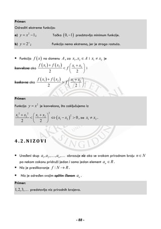 Primer:
Odrediti ekstreme funkcija:
a) 2
1y x= − ; Tačka ( )0, 1− predstavlja minimum funkcije.
b) 2x
y = ; Funkcija nema ekstrema, jer je strogo rastuća.
Funkcija ( )f x na domenu A , za 1 2,x x A∈ i 1 2x x≠ je
konveksna ako
( ) ( )1 2 1 2
2 2
f x f x x x
f
+ +⎛ ⎞
< ⎜ ⎟
⎝ ⎠
i
konkavna ako
( ) ( )1 2 1 2
2 2
f x f x x x
f
+ +⎛ ⎞
> ⎜ ⎟
⎝ ⎠
.
Primer:
Funkcija 2
y x= je konveksna, što zaključujemo iz
( )
22 2
21 2 1 2
1 2 0
2 2
x x x x
x x
+ +⎛ ⎞
< ⇔ − >⎜ ⎟
⎝ ⎠
, za 1 2x x≠ .
4 . 2 . N I Z O V I
Uređeni skup 1 2, , , ,na a a… … obrazuje niz ako se svakom prirodnom broju n N∈
po nekom zakonu pridruži jedan i samo jedan element na R∈ .
Niz je preslikavanje :f N R→ .
Niz je određen svojim opštim članom na .
Primer:
1,2,3,… predstavlja niz prirodnih brojeva.
- 88 -
 