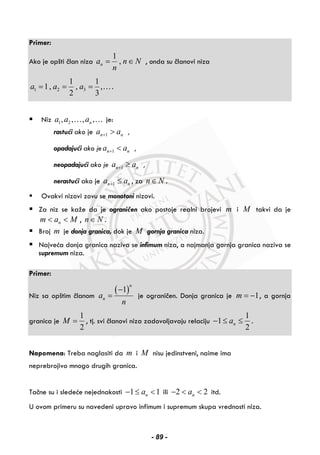 Primer:
Ako je opšti član niza
1
,na n N
n
= ∈ , onda su članovi niza
1 2 3
1 1
1, , ,
2 3
a a a= = = ….
Niz 1 2, , , ,na a a… … je:
rastući ako je 1n na a+ > ,
opadajući ako je 1n na a+ < ,
neopadajući ako je 1n na a+ ≥ ,
nerastući ako je 1n na a+ ≤ , za n N∈ .
Ovakvi nizovi zovu se monotoni nizovi.
Za niz se kaže da je ograničen ako postoje realni brojevi m i M takvi da je
nm a M< < , n N∈ .
Broj m je donja granica, dok je M gornja granica niza.
Najveća donja granica naziva se infimum niza, a najmanja gornja granica naziva se
supremum niza.
Primer:
Niz sa opštim članom
( )1
n
na
n
−
= je ograničen. Donja granica je 1m = − , a gornja
granica je
1
2
M = , tj. svi članovi niza zadovoljavaju relaciju
1
1
2
na− ≤ ≤ .
Napomena: Treba naglasiti da m i M nisu jedinstveni, naime ima
neprebrojivo mnogo drugih granica.
Tačne su i sledeće nejednakosti 1 1na− ≤ < ili 2 2na− < < itd.
U ovom primeru su navedeni upravo infimum i supremum skupa vrednosti niza.
- 89 -
 