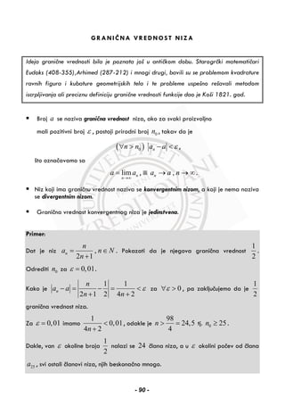 GRANIČNA VREDNOST NIZA
Ideja granične vrednosti bila je poznata još u antičkom dobu. Starogrčki matematičari
Eudoks (408-355),Arhimed (287-212) i mnogi drugi, bavili su se problemom kvadrature
ravnih figura i kubature geometrijskih tela i te probleme uspešno rešavali metodom
iscrpljivanja ali preciznu definiciju granične vrednosti funkcije dao je Koši 1821. god.
Broj a se naziva granična vrednost niza, ako za svaki proizvoljno
mali pozitivni broj ε , postoji prirodni broj 0n , takav da je
( )0 nn n a a ε∀ > − < ,
što označavamo sa
lim n
n
a a
→∞
= , ili ,na a n→ → ∞.
Niz koji ima graničnu vrednost naziva se konvergentnim nizom, a koji je nema naziva
se divergentnim nizom.
Granična vrednost konvergentnog niza je jedinstvena.
Primer:
Dat je niz ,
2 1
n
n
a n N
n
= ∈
+
. Pokazati da je njegova granična vrednost
1
2
.
Odrediti 0n za 0,01ε = .
Kako je
1 1
2 1 2 4 2
n
n
a a
n n
ε− = − = <
+ +
za 0ε∀ > , pa zaključujemo da je
1
2
granična vrednost niza.
Za 0,01ε = imamo
1
0,01
4 2n
<
+
, odakle je
98
24,5
4
n > = tj. 0 25n ≥ .
Dakle, van ε okoline broja
1
2
nalazi se 24 člana niza, a u ε okolini počev od člana
25a , svi ostali članovi niza, njih beskonačno mnogo.
- 90 -
 