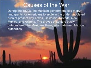 Causes of the War During the 1820s, the Mexican government sold many land grants for Americans to settle in the under populated area of present day Texas, California, Nevada, New Mexico, and Arizona. The droves of settlers easily outnumbered the Mexicans there, which alarmed Mexican authorities. 