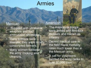 Armies Mexican Supplied with unreliable weapons and had ammunition shortages. Many soldiers were illiterate; they were mostly conscripted farmers. Many women followed the army cooking and cleaning. American The majority of troops were armed with flint-lock muskets and trained as infantry. Decent medical care in the field made mortality rates much lower than in the Mexican army. A call for volunteers swelled the army ranks to over 50,000 men. 