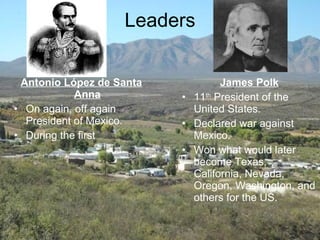Leaders Antonio López de Santa Anna On again, off again President of Mexico. During the first James Polk 11 th  President of the United States. Declared war against Mexico. Won what would later become Texas, California, Nevada, Oregon, Washington, and others for the US. 