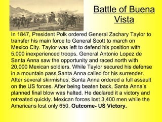 Battle of Buena Vista In 1847, President Polk ordered General Zachary Taylor to transfer his main force to General Scott to march on Mexico City. Taylor was left to defend his position with 5,000 inexperienced troops. General Antonio Lopez de Santa Anna saw the opportunity and raced north with 20,000 Mexican soldiers. While Taylor secured his defense in a mountain pass Santa Anna called for his surrender. After several skirmishes, Santa Anna ordered a full assault on the US forces. After being beaten back, Santa Anna’s planned final blow was halted. He declared it a victory and retreated quickly. Mexican forces lost 3,400 men while the Americans lost only 650.  Outcome- US Victory. 