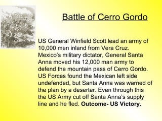 Battle of Cerro Gordo US General Winfield Scott lead an army of 10,000 men inland from Vera Cruz. Mexico’s military dictator, General Santa Anna moved his 12,000 man army to defend the mountain pass of Cerro Gordo. US Forces found the Mexican left side undefended, but Santa Anna was warned of the plan by a deserter. Even through this the US Army cut off Santa Anna’s supply line and he fled.  Outcome- US Victory. 