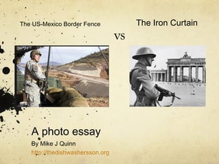 The US-Mexico Border Fence 
A photo essay 
By Mike J Quinn 
http://thedishwashersson.org 
vs 
The Iron Curtain 
 