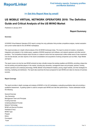 Find Industry reports, Company profiles
ReportLinker                                                                                          and Market Statistics



                                         >> Get this Report Now by email!

US MOBILE VIRTUAL NETWORK OPERATORS 2010: The Definitive
Guide and Critical Analysis of the US MVNO Market
Published on January 2010

                                                                                                                    Report Summary

Overview:



US MVNO Virtual Network Operators 2010 report is simply the only publication that provides competitive analysis, market evaluation
and current market data for the US MVNO marketplace.


This report provides an in-depth critical analysis of the US MVNO landscape today. The report is aimed at investors, consultants,
integrators and analysts in the mobile space, suppliers of MVNO equipment and software, and network operators and other service
providers. The Competitive Analysis report focuses on a telecom sector that has experienced a billion-dollar wave of new investment
over the last decade, and also reports on the recent consolidation and acquisitions involving companies such as Helio, Virgin Mobile
and Sprint.


The report covers not only the new MVNO entrants but also critically reviews the existing resellers and MVNOs, providing a deep-dive
into the existing and potential players in the market, including key ownership, management team and principals, partners, funding,
network operators and underlying technology, MVNE (Mobile Virtual Network Enabler), pricing, target markets, and their strategies for
branding, marketing and distribution. The report also examines the future prospects for each MVNO and rates its chances of business
success.



Report Coverage



The report provides in depth coverage and analysis of MVNO's in the US marketplace, evaluating quantitative data and providing a
qualitative assessment. A grading system is used to compare each MVNO and rate their performance. Factors addressed include
the following:


General Overview
Key Ownership
Management Team and Principals
Funding Overview
Underlying Network Provider
Network Technology
MVNE and Service Providers
Hardware (if any)
MVNO Type
Prepaid
Ethnic
Convergent
Youth


US MOBILE VIRTUAL NETWORK OPERATORS 2010: The Definitive Guide and Critical Analysis of the US MVNO Market                       Page 1/8
 
